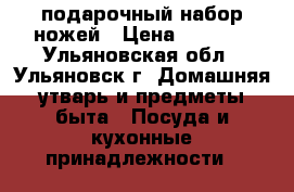 подарочный набор ножей › Цена ­ 1 000 - Ульяновская обл., Ульяновск г. Домашняя утварь и предметы быта » Посуда и кухонные принадлежности   